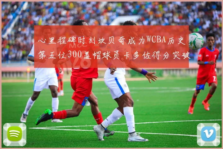 心里程碑时刻坎贝奇成为WCBA历史第五位300盖帽球员卡多佐得分突破1000大关