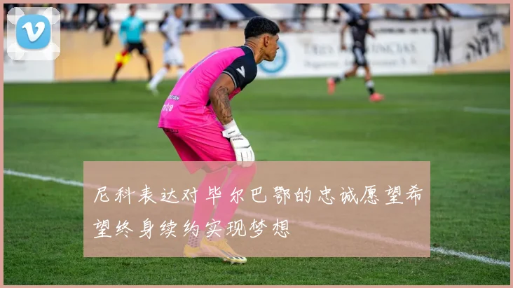 尼科表达对毕尔巴鄂的忠诚愿望希望终身续约实现梦想