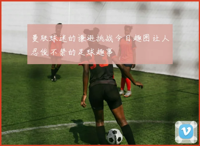 曼联球迷的谦逊挑战今日趣图让人忍俊不禁的足球趣事