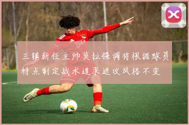 三镇新任主帅莫拉强调将根据球员特点制定战术追求进攻风格不变
