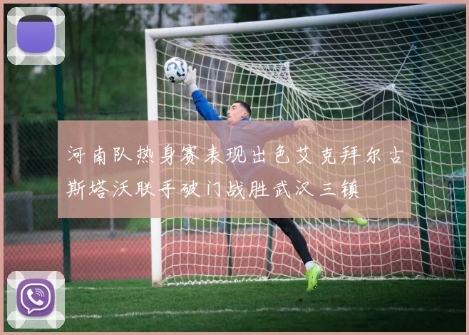 河南队热身赛表现出色艾克拜尔古斯塔沃联手破门战胜武汉三镇
