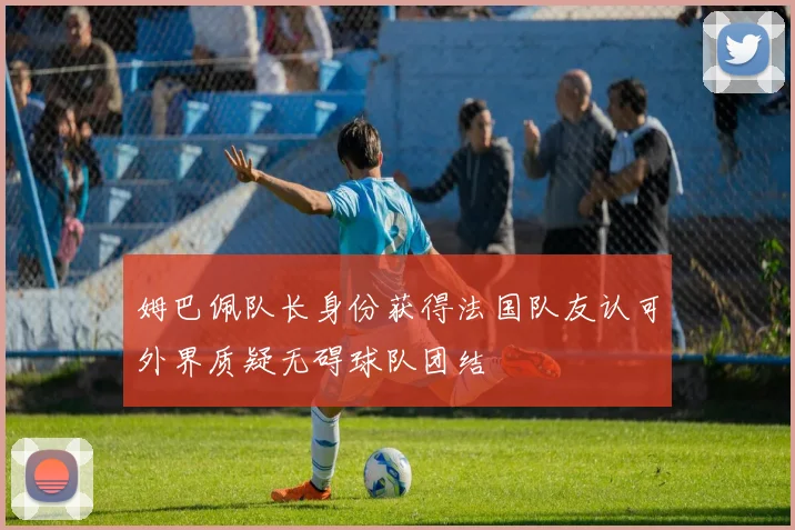 姆巴佩队长身份获得法国队友认可外界质疑无碍球队团结