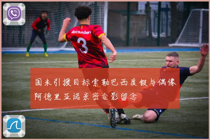 国米引援目标索勒巴西度假与偶像阿德里亚诺亲密合影留念