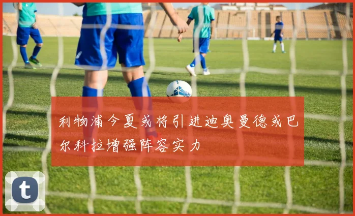 利物浦今夏或将引进迪奥曼德或巴尔科拉增强阵容实力