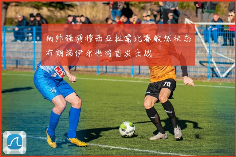 纳帅强调穆西亚拉需比赛锻炼状态布朗诺伊尔也将首发出战