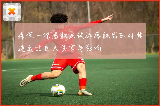 森保一深感歉疚谈远藤航离队对其造成的巨大伤害与影响