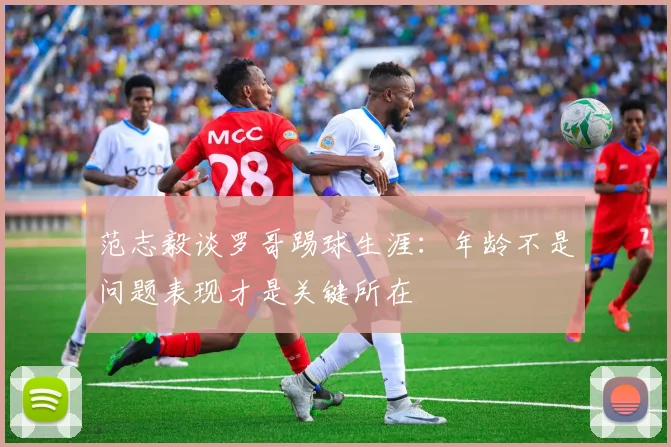 范志毅谈罗哥踢球生涯：年龄不是问题表现才是关键所在