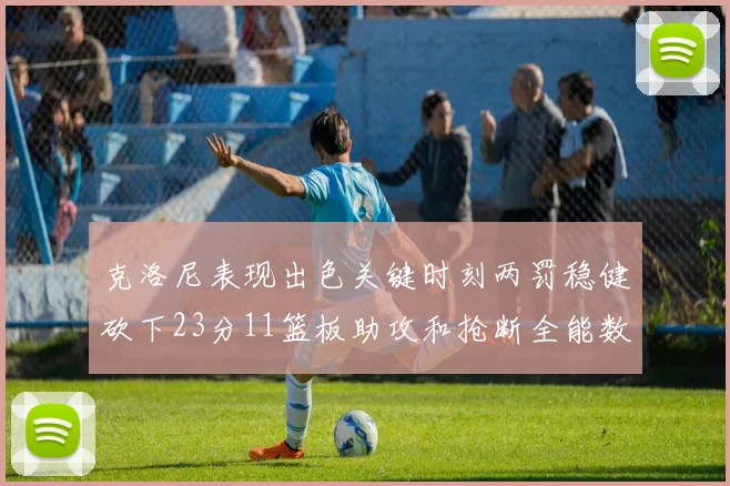 克洛尼表现出色关键时刻两罚稳健砍下23分11篮板助攻和抢断全能数据