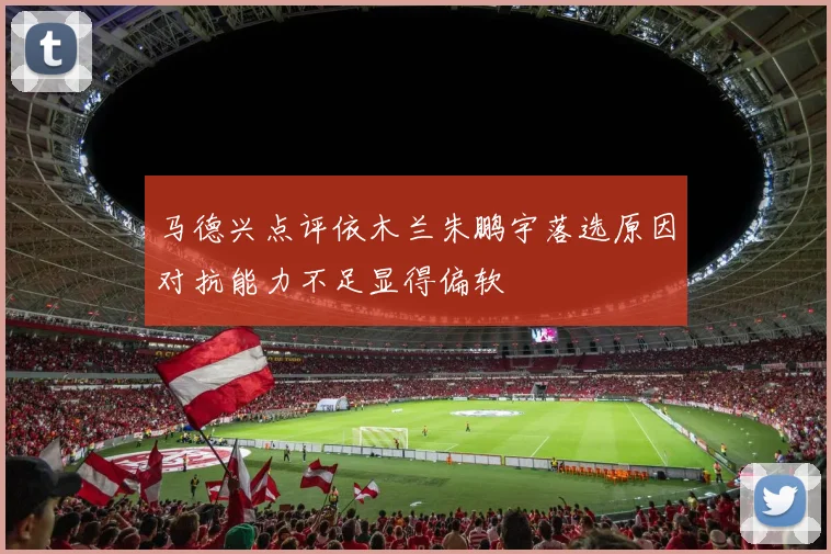 马德兴点评依木兰朱鹏宇落选原因对抗能力不足显得偏软