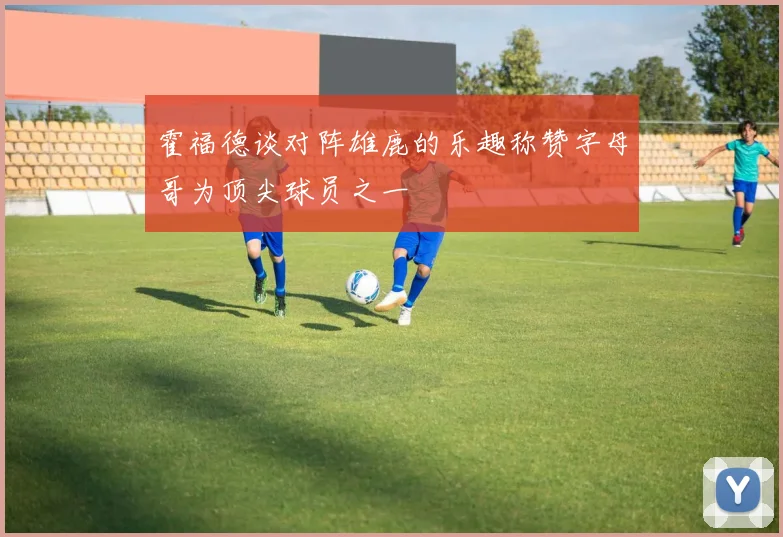 霍福德谈对阵雄鹿的乐趣称赞字母哥为顶尖球员之一