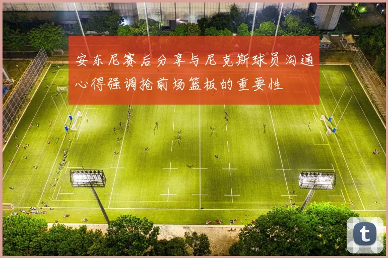 安东尼赛后分享与尼克斯球员沟通心得强调抢前场篮板的重要性