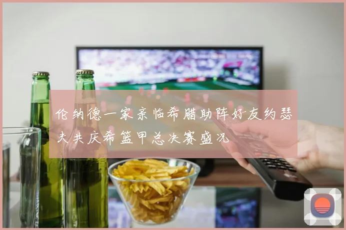 伦纳德一家亲临希腊助阵好友约瑟夫共庆希篮甲总决赛盛况