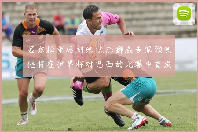 吕尔松重返训练状态挪威专家预测他将在世界杯对巴西的比赛中首发出战