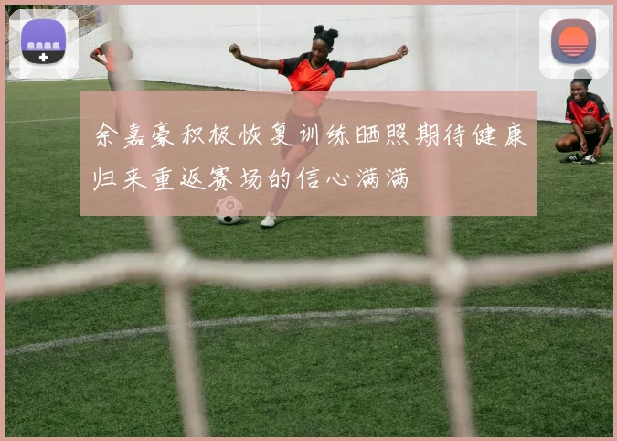 余嘉豪积极恢复训练晒照期待健康归来重返赛场的信心满满