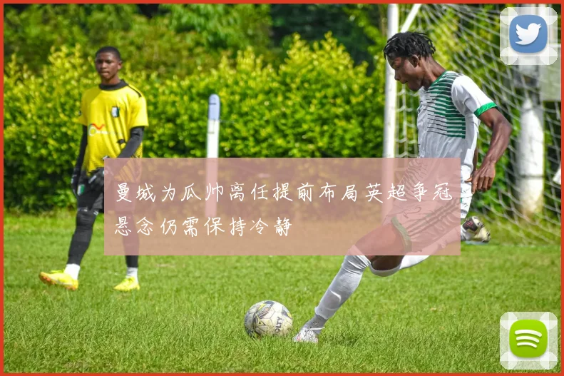 曼城为瓜帅离任提前布局英超争冠悬念仍需保持冷静