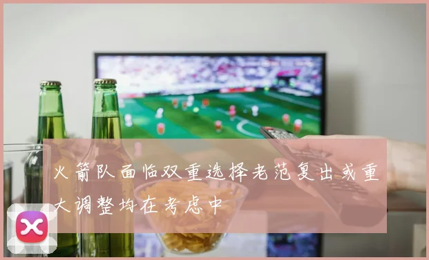 火箭队面临双重选择老范复出或重大调整均在考虑中