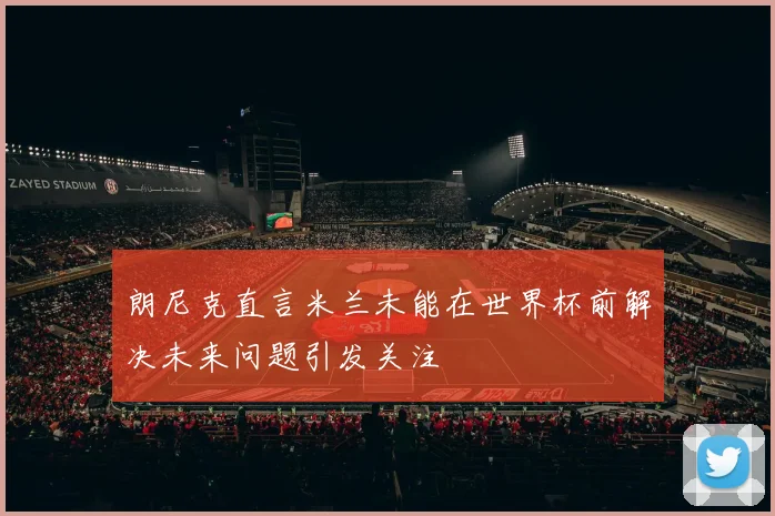 朗尼克直言米兰未能在世界杯前解决未来问题引发关注