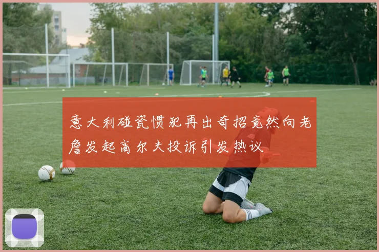 意大利碰瓷惯犯再出奇招竟然向老詹发起高尔夫投诉引发热议