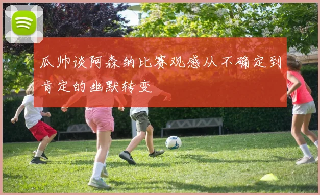 瓜帅谈阿森纳比赛观感从不确定到肯定的幽默转变